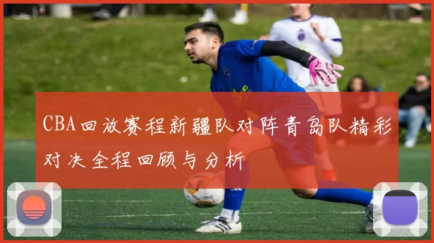 CBA回放赛程新疆队对阵青岛队精彩对决全程回顾与分析