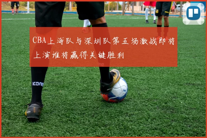 CBA上海队与深圳队第五场激战即将上演谁将赢得关键胜利