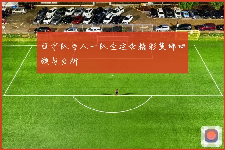 辽宁队与八一队全运会精彩集锦回顾与分析