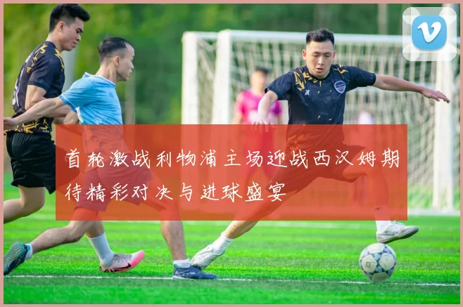 首轮激战利物浦主场迎战西汉姆期待精彩对决与进球盛宴