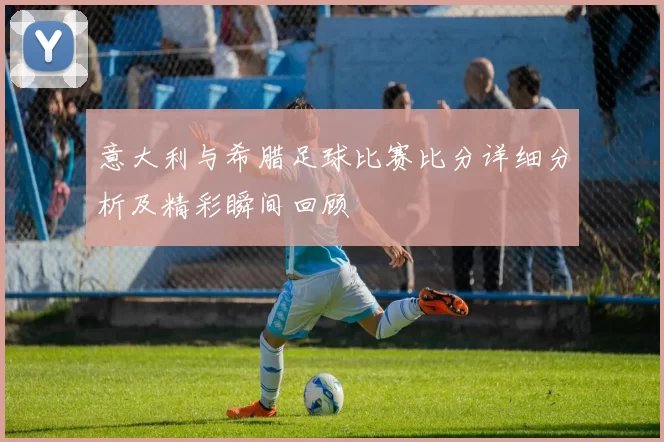 意大利与希腊足球比赛比分详细分析及精彩瞬间回顾