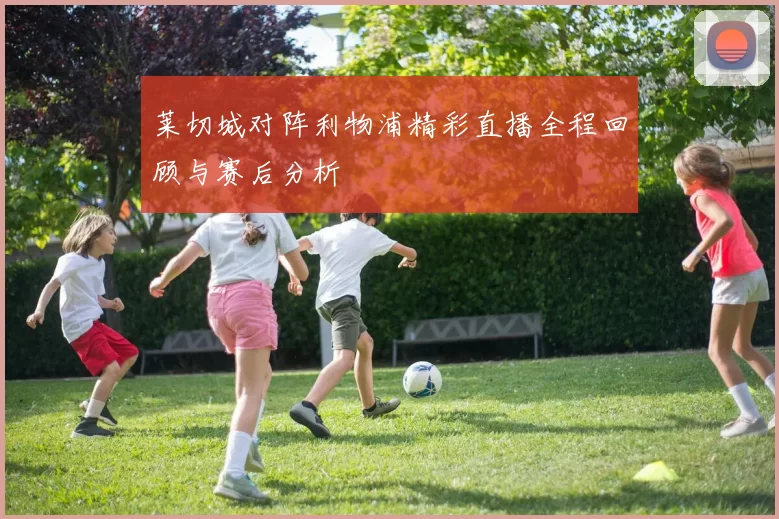 莱切城对阵利物浦精彩直播全程回顾与赛后分析