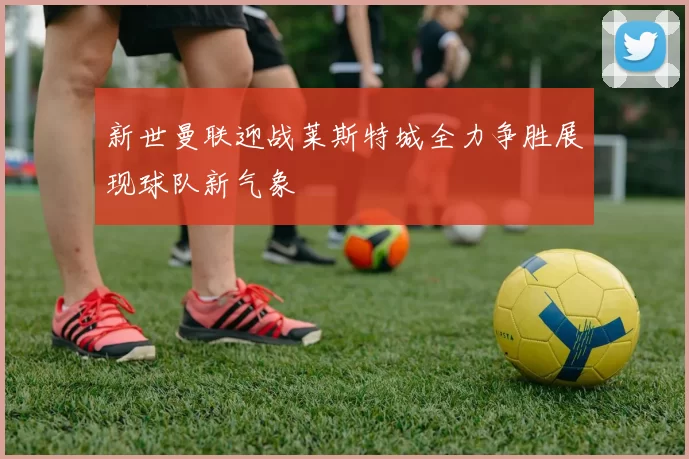 新世曼联迎战莱斯特城全力争胜展现球队新气象