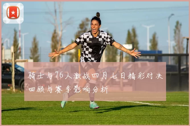 骑士与76人激战四月七日精彩对决回顾与赛季影响分析