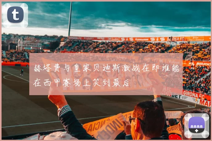 赫塔费与皇家贝迪斯激战在即谁能在西甲赛场上笑到最后