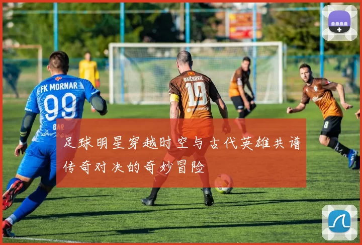 足球明星穿越时空与古代英雄共谱传奇对决的奇妙冒险