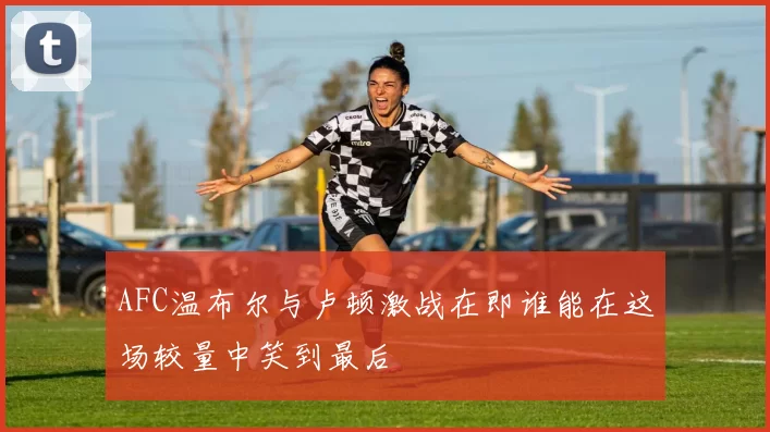 AFC温布尔与卢顿激战在即谁能在这场较量中笑到最后