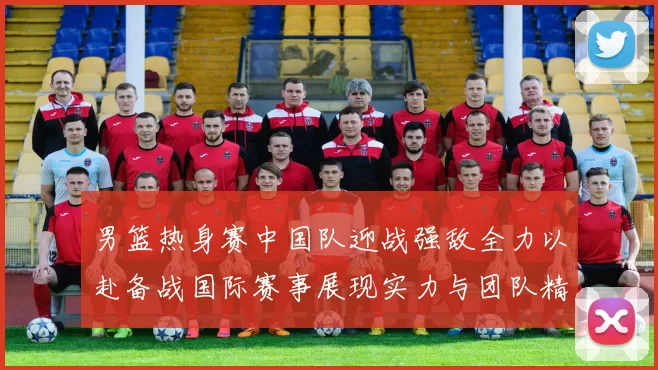 男篮热身赛中国队迎战强敌全力以赴备战国际赛事展现实力与团队精神